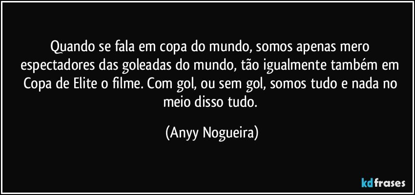 Quando se fala em copa do mundo, somos apenas mero espectadores das goleadas do mundo, tão igualmente também em Copa de Elite o filme. Com gol, ou sem gol, somos tudo e nada no meio disso tudo. (Anyy Nogueira)