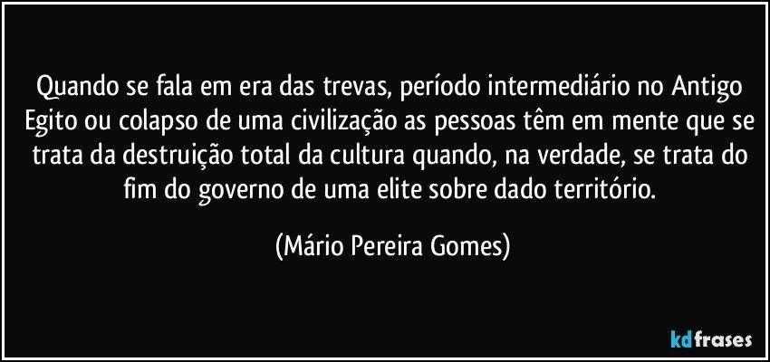 Quando se fala em era das trevas, período intermediário no Antigo Egito ou colapso de uma civilização as pessoas têm em mente que se trata da destruição total da cultura quando, na verdade, se trata do fim do governo de uma elite sobre dado território. (Mário Pereira Gomes)