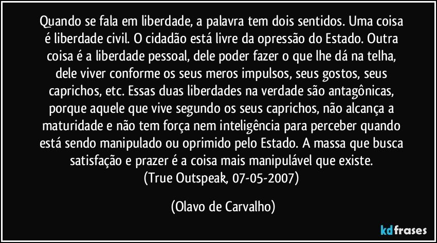 Quando se fala em liberdade, a palavra tem dois sentidos. Uma coisa é liberdade civil. O cidadão está livre da opressão do Estado. Outra coisa é a liberdade pessoal, dele poder fazer o que lhe dá na telha, dele viver conforme os seus meros impulsos, seus gostos, seus caprichos, etc. Essas duas liberdades na verdade são antagônicas, porque aquele que vive segundo os seus caprichos, não alcança a maturidade e não tem força nem inteligência para perceber quando está sendo manipulado ou oprimido pelo Estado. A massa que busca satisfação e prazer é a coisa mais manipulável que existe. 
(True Outspeak, 07-05-2007) (Olavo de Carvalho)