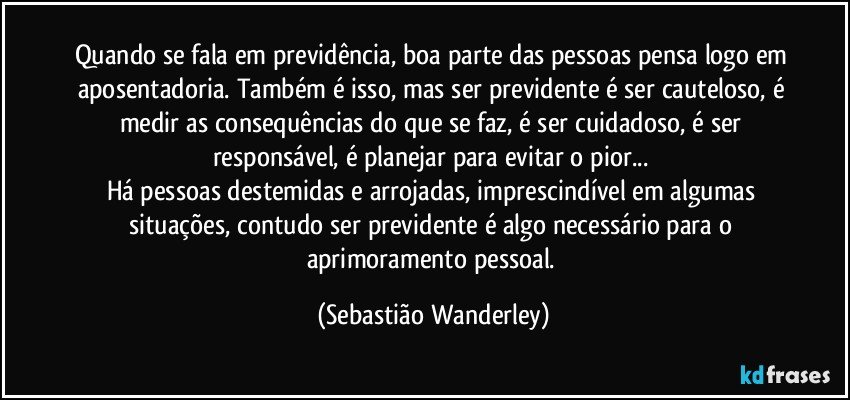 Quando se fala em previdência, boa parte das pessoas pensa logo em aposentadoria. Também é isso, mas ser previdente é ser cauteloso, é medir as consequências do que se faz, é ser cuidadoso, é ser responsável, é planejar para evitar o pior... 
Há pessoas destemidas e arrojadas, imprescindível em algumas situações, contudo ser previdente é algo necessário para o aprimoramento pessoal. (Sebastião Wanderley)