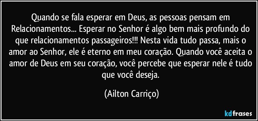 Quando se fala  esperar em Deus, as pessoas pensam em Relacionamentos... Esperar no Senhor é algo bem mais profundo do que relacionamentos passageiros!!!  Nesta vida tudo passa, mais o amor ao Senhor, ele é eterno em meu coração. Quando você  aceita o amor de  Deus em seu coração, você percebe que esperar nele é tudo que você deseja. (Ailton Carriço)