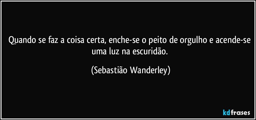 Quando se faz a coisa certa, enche-se o peito de orgulho e acende-se uma luz na escuridão. (Sebastião Wanderley)