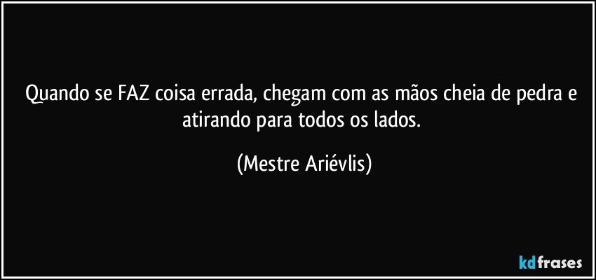 Quando se FAZ coisa errada, chegam com as mãos cheia de pedra e atirando para todos os lados. (Mestre Ariévlis)