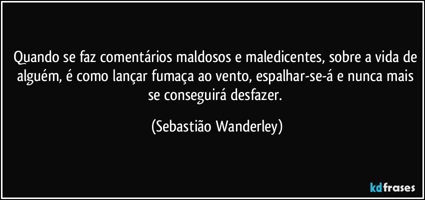 Quando se faz comentários maldosos e maledicentes, sobre a vida de alguém, é como lançar fumaça ao vento, espalhar-se-á e nunca mais se conseguirá desfazer. (Sebastião Wanderley)