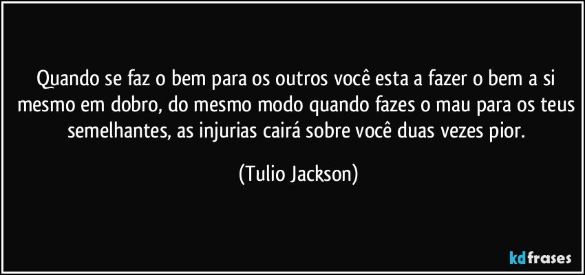 Quando se faz o bem para os outros você esta a fazer o bem a si mesmo em dobro, do mesmo modo quando fazes o mau para os teus semelhantes, as injurias cairá sobre você duas vezes pior. (Tulio Jackson)