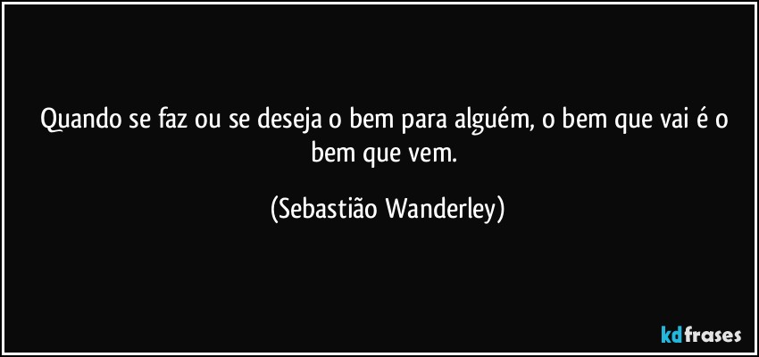 Quando se faz ou se deseja o bem para alguém, o bem que vai é o bem que vem. (Sebastião Wanderley)