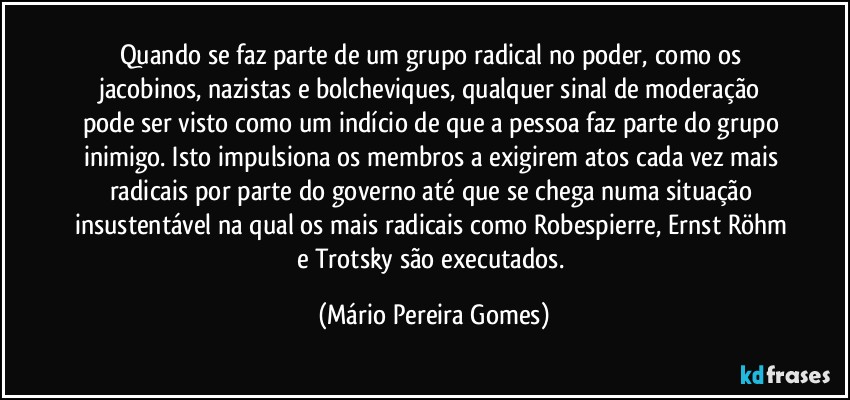 Quando se faz parte de um grupo radical no poder, como os jacobinos, nazistas e bolcheviques, qualquer sinal de moderação pode ser visto como um indício de que a pessoa faz parte do grupo inimigo. Isto impulsiona os membros a exigirem atos cada vez mais radicais por parte do governo até que se chega numa situação insustentável na qual os mais radicais como Robespierre, Ernst Röhm e Trotsky são executados. (Mário Pereira Gomes)