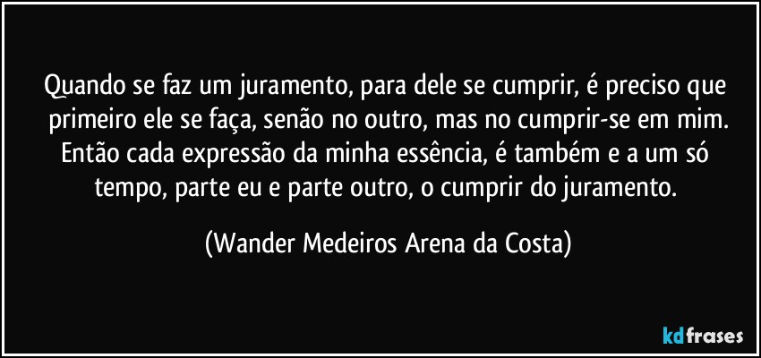 Quando se faz um juramento, para dele se cumprir, é preciso que primeiro ele se faça, senão no outro, mas no cumprir-se em mim.
Então cada expressão da minha essência, é também e a um só tempo, parte eu e parte outro, o cumprir do juramento. (Wander Medeiros Arena da Costa)