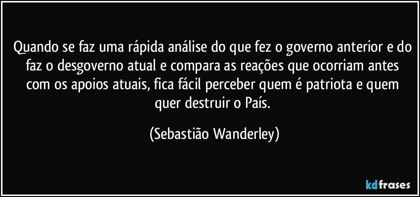 Quando se faz uma rápida análise do que fez o governo anterior e do faz o desgoverno atual e compara as reações que ocorriam antes com os apoios atuais, fica fácil perceber quem é patriota e quem quer destruir o País. (Sebastião Wanderley)