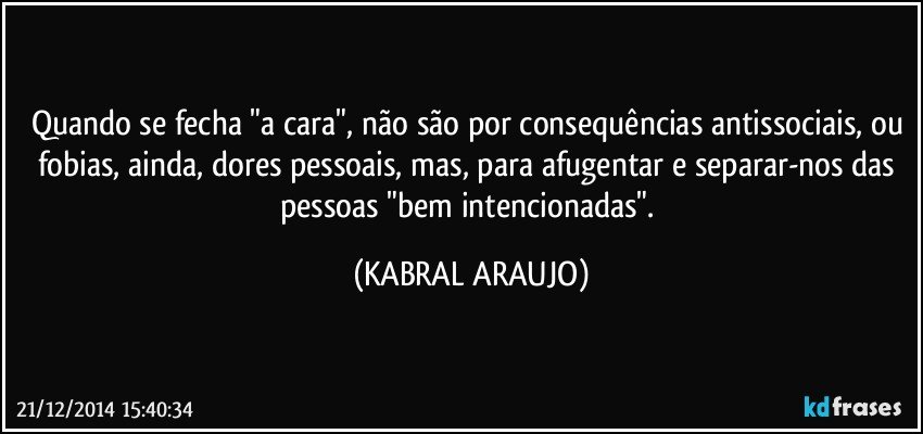 Quando se fecha "a cara", não são por consequências antissociais, ou fobias, ainda, dores pessoais, mas, para afugentar e separar-nos das pessoas "bem intencionadas". (KABRAL ARAUJO)