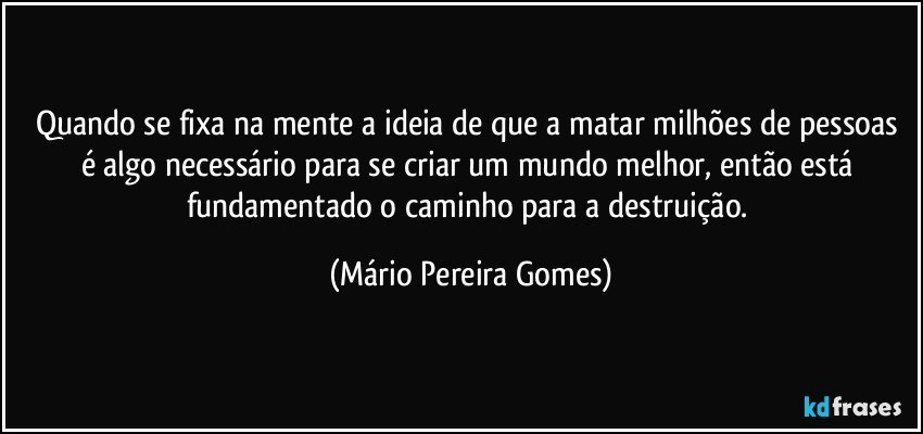 Quando se fixa na mente a ideia de que a matar milhões de pessoas é algo necessário para se criar um mundo melhor, então está fundamentado o caminho para a destruição. (Mário Pereira Gomes)