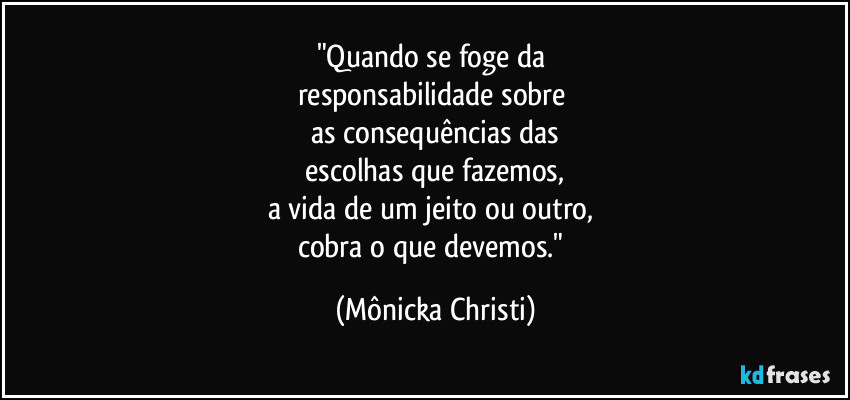 "Quando se foge da 
responsabilidade sobre 
as consequências das
 escolhas que fazemos, 
a vida de um jeito ou outro, 
cobra o que devemos." (Mônicka Christi)