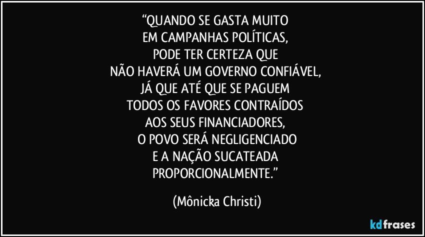 “QUANDO SE GASTA MUITO 
EM CAMPANHAS POLÍTICAS, 
PODE TER CERTEZA QUE 
NÃO HAVERÁ UM GOVERNO CONFIÁVEL, 
JÁ QUE ATÉ QUE SE PAGUEM 
TODOS OS FAVORES CONTRAÍDOS 
AOS SEUS FINANCIADORES, 
O POVO SERÁ NEGLIGENCIADO
E A NAÇÃO SUCATEADA 
PROPORCIONALMENTE.” (Mônicka Christi)