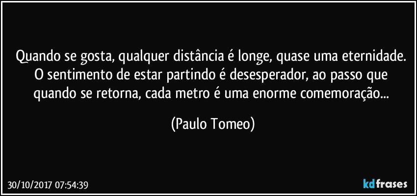 Quando se gosta, qualquer distância é longe, quase uma eternidade. O sentimento de estar partindo é desesperador, ao passo que quando se retorna, cada metro é uma enorme comemoração... (Paulo Tomeo)