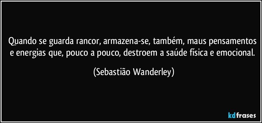 Quando se guarda rancor, armazena-se, também, maus pensamentos e energias que, pouco a pouco, destroem a saúde física e emocional. (Sebastião Wanderley)