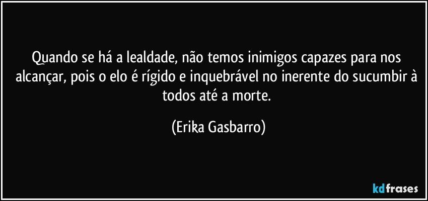 Quando se há a lealdade, não temos inimigos capazes para nos alcançar, pois o elo é rígido e inquebrável no inerente do sucumbir à todos até a morte. (Erika Gasbarro)