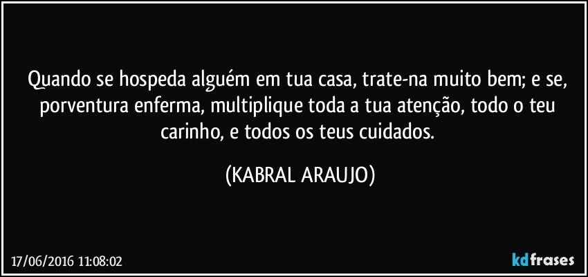 Quando se hospeda alguém em tua casa, trate-na muito bem; e se, porventura enferma, multiplique toda a tua atenção, todo o teu carinho, e todos os teus cuidados. (KABRAL ARAUJO)