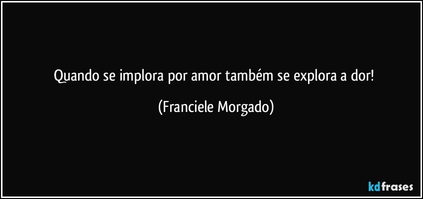 Quando se implora por amor também se explora a dor! (Franciele Morgado)