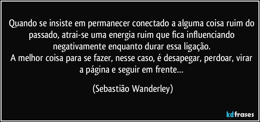 Quando se insiste em permanecer conectado a alguma coisa ruim do passado, atrai-se uma energia ruim que fica influenciando negativamente enquanto durar essa ligação. 
A melhor coisa para se fazer, nesse caso, é desapegar, perdoar, virar a página e seguir em frente… (Sebastião Wanderley)