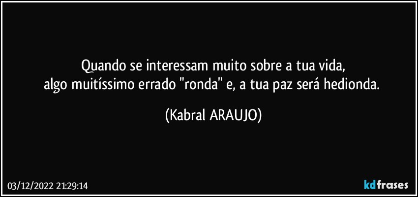 Quando se interessam muito sobre a tua vida,
algo muitíssimo errado "ronda" e, a tua paz será hedionda. (KABRAL ARAUJO)