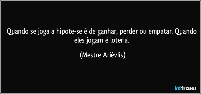 Quando se joga a hipote-se é de ganhar, perder ou empatar. Quando eles jogam é loteria. (Mestre Ariévlis)