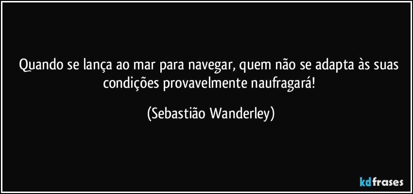 Quando se lança ao mar para navegar, quem não se adapta às suas condições provavelmente naufragará! (Sebastião Wanderley)