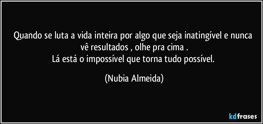 Quando se luta a vida inteira por algo que seja inatingível  e nunca vê resultados , olhe pra cima .
Lá está o impossível que torna tudo possível. (Nubia Almeida)