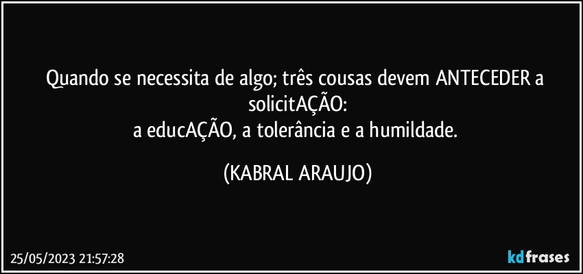 Quando se necessita de algo; três cousas devem ANTECEDER a solicitAÇÃO:
a educAÇÃO, a tolerância e a humildade. (KABRAL ARAUJO)