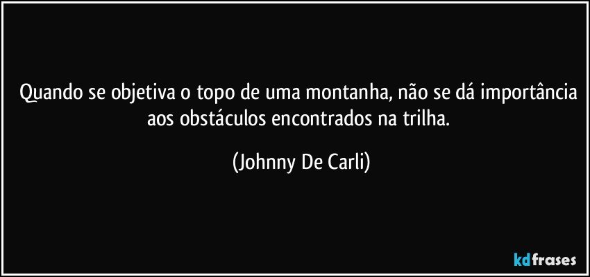 Quando se objetiva o topo de uma montanha, não se dá importância aos obstáculos encontrados na trilha. (Johnny De Carli)