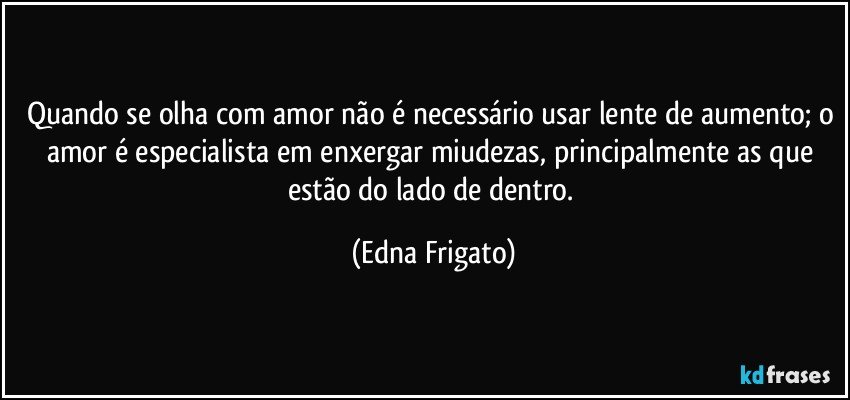 Quando se olha com amor não é necessário usar lente de aumento; o amor é especialista em enxergar miudezas, principalmente as que estão do lado de dentro. (Edna Frigato)