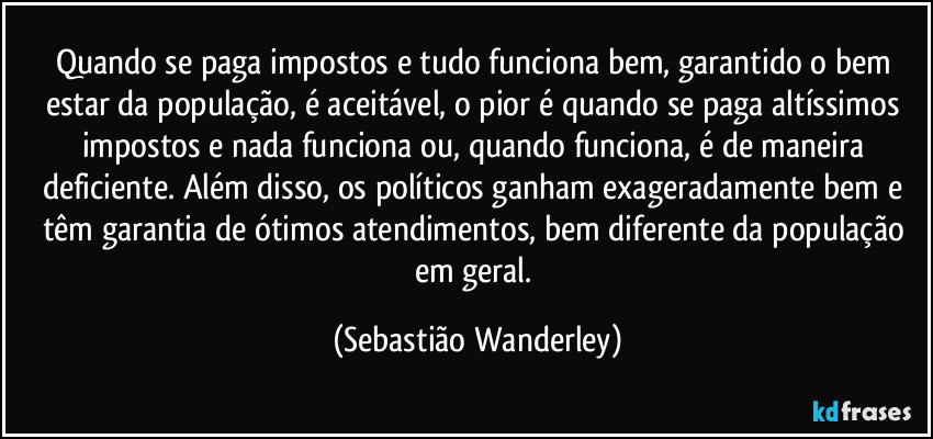 Quando se paga impostos e tudo funciona bem, garantido o bem estar da população, é aceitável, o pior é quando se paga altíssimos impostos e nada funciona ou, quando funciona, é de maneira deficiente. Além disso, os políticos ganham exageradamente bem e têm garantia de ótimos atendimentos, bem diferente da população em geral. (Sebastião Wanderley)