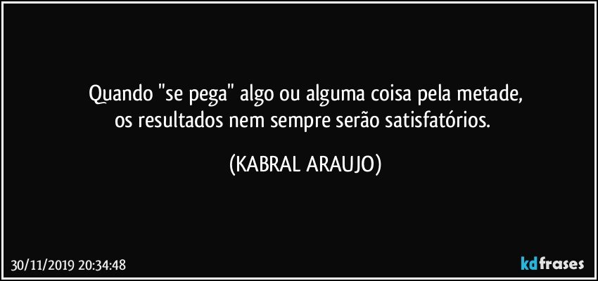 Quando "se pega" algo ou alguma coisa pela metade,
os resultados nem sempre serão  satisfatórios. (KABRAL ARAUJO)