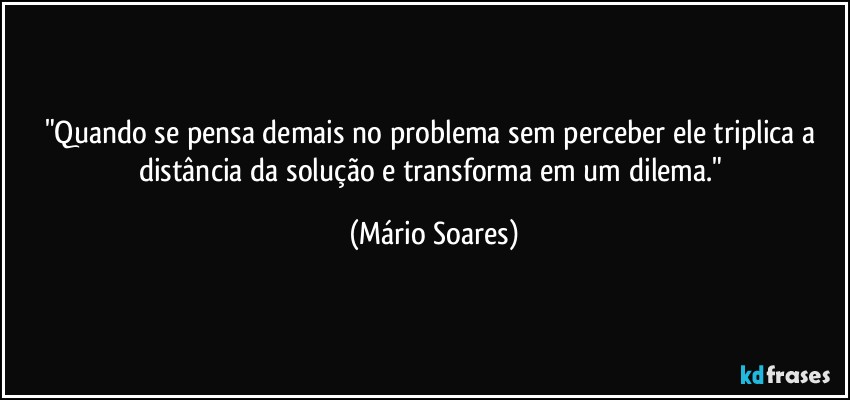 "Quando se pensa demais no problema sem perceber ele triplica a distância da solução e transforma em um dilema." (Mário Soares)