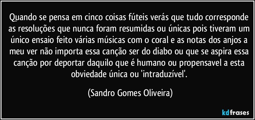 Quando se pensa em cinco coisas fúteis verás que tudo corresponde as resoluções que nunca foram resumidas ou únicas pois tiveram um único ensaio feito várias músicas com o coral e as notas dos anjos a meu ver não importa essa canção ser do diabo ou que se aspira essa canção por deportar daquilo que é humano ou propensavel a esta obviedade única ou 'intraduzível'. (Sandro Gomes Oliveira)