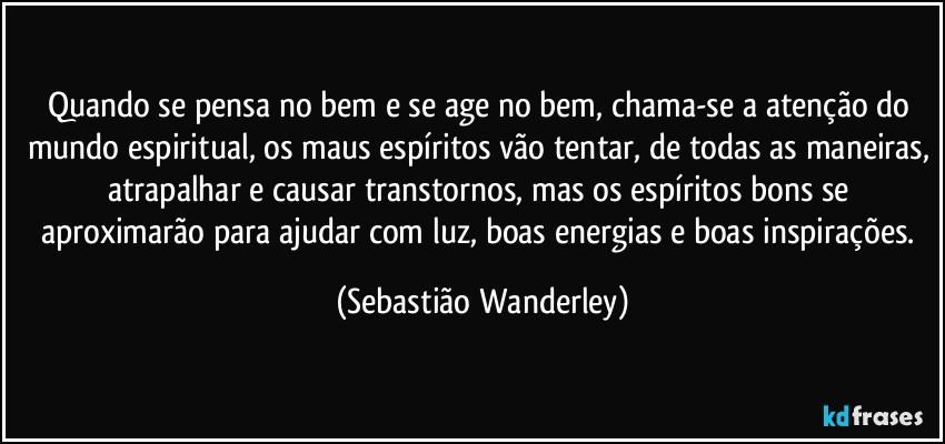 Quando se pensa no bem e se age no bem, chama-se a atenção do mundo espiritual, os maus espíritos vão tentar, de todas as maneiras, atrapalhar e causar transtornos, mas os espíritos bons se aproximarão para ajudar com luz, boas energias e boas inspirações. (Sebastião Wanderley)