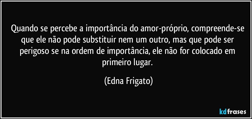 Quando se percebe a importância do amor-próprio, compreende-se que ele não pode substituir nem um outro, mas que pode ser perigoso se na ordem de importância, ele não for colocado em primeiro lugar. (Edna Frigato)