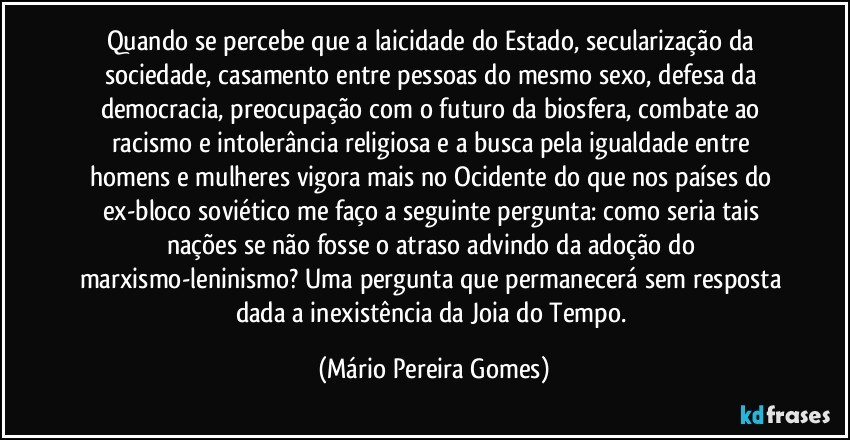 Quando se percebe que a laicidade do Estado, secularização da sociedade, casamento entre pessoas do mesmo sexo, defesa da democracia, preocupação com o futuro da biosfera, combate ao racismo e intolerância religiosa e a busca pela igualdade entre homens e mulheres vigora mais no Ocidente do que nos países do ex-bloco soviético me faço a seguinte pergunta: como seria tais nações se não fosse o atraso advindo da adoção do marxismo-leninismo? Uma pergunta que permanecerá sem resposta dada a inexistência da Joia do Tempo. (Mário Pereira Gomes)