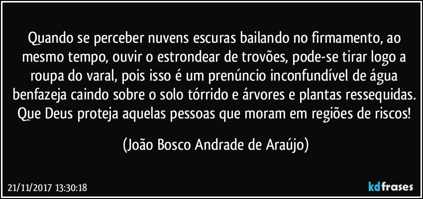 Quando se perceber nuvens escuras bailando no firmamento, ao mesmo tempo, ouvir o estrondear de trovões, pode-se tirar logo a roupa do varal, pois isso é um prenúncio inconfundível de água benfazeja caindo sobre o solo tórrido e árvores e plantas ressequidas. Que Deus proteja aquelas pessoas que moram em regiões de riscos! (João Bosco Andrade de Araújo)
