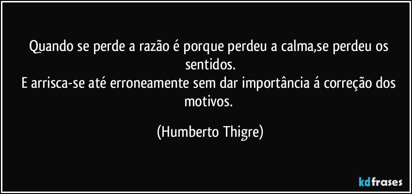 Quando se perde a razão é porque perdeu a calma,se perdeu os sentidos.
E arrisca-se até erroneamente sem dar importância á correção dos motivos. (Humberto Thigre)