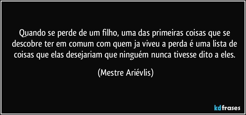 Quando se perde de um filho, uma das primeiras coisas que se descobre ter em comum com quem ja viveu a perda é uma lista de coisas que elas desejariam que ninguém nunca tivesse dito a eles. (Mestre Ariévlis)