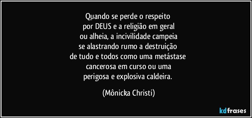 Quando se perde o respeito 
por DEUS e a religião em geral
ou alheia, a incivilidade campeia
se alastrando rumo a destruição 
de tudo e todos como uma metástase 
cancerosa em curso ou uma
perigosa e explosiva caldeira. (Mônicka Christi)