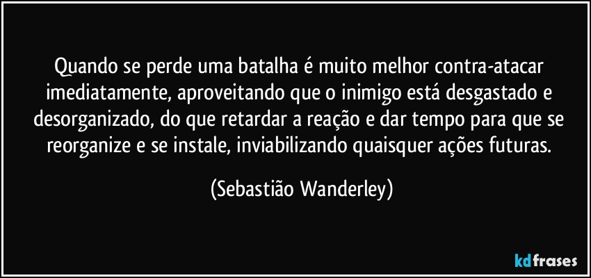 Quando se perde uma batalha é muito melhor contra-atacar imediatamente, aproveitando que o inimigo está desgastado e desorganizado, do que retardar a reação e dar tempo para que se reorganize e se instale, inviabilizando quaisquer ações futuras. (Sebastião Wanderley)