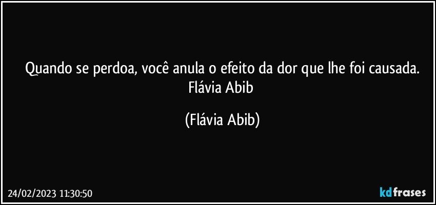 Quando se perdoa, você anula o efeito da dor que lhe foi causada.
Flávia Abib (Flávia Abib)