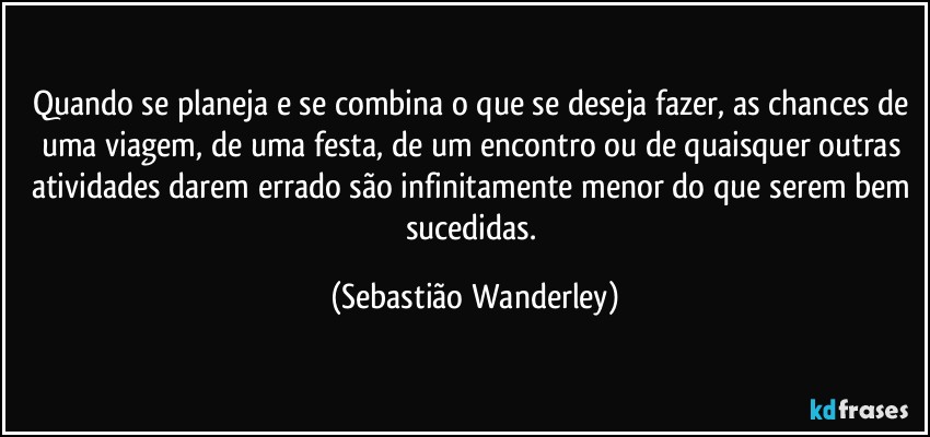 Quando se planeja e se combina o que se deseja fazer, as chances de uma viagem, de uma festa, de um encontro ou de quaisquer outras atividades darem errado são infinitamente menor do que serem bem sucedidas. (Sebastião Wanderley)