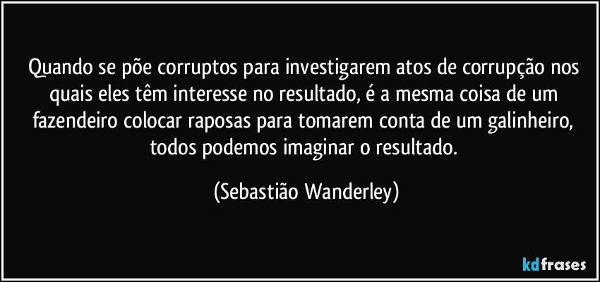 Quando se põe corruptos para investigarem atos de corrupção nos quais eles têm interesse no resultado, é a mesma coisa de um fazendeiro colocar raposas para tomarem conta de um galinheiro, todos podemos imaginar o resultado. (Sebastião Wanderley)