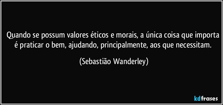 Quando se possum valores éticos e morais, a única coisa que importa é praticar o bem, ajudando, principalmente, aos que necessitam. (Sebastião Wanderley)