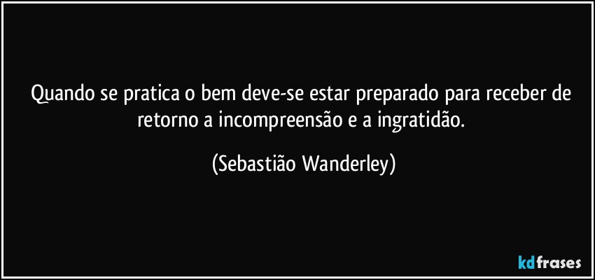 Quando se pratica o bem deve-se estar preparado para receber de retorno a incompreensão e a ingratidão. (Sebastião Wanderley)