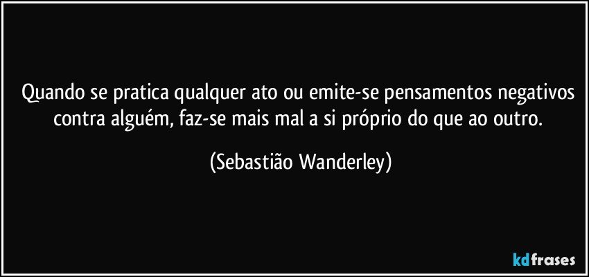 Quando se pratica qualquer ato ou emite-se pensamentos negativos contra alguém, faz-se mais mal a si próprio do que ao outro. (Sebastião Wanderley)