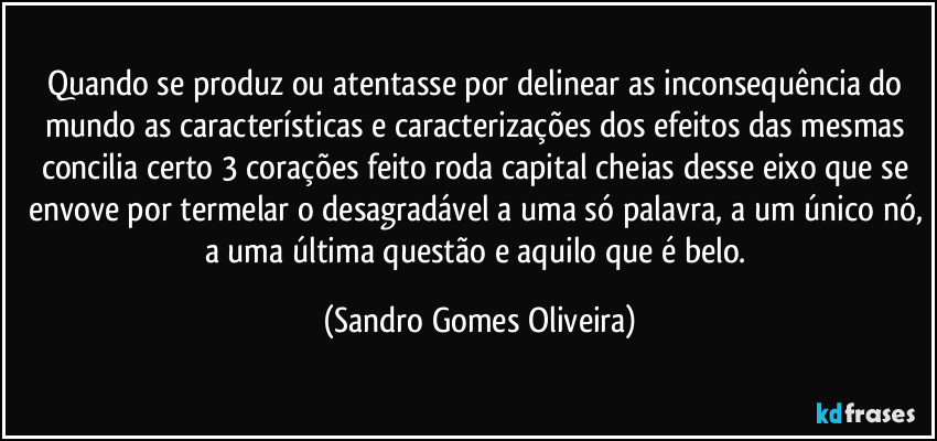 Quando se produz ou atentasse por delinear as inconsequência do mundo as características e caracterizações dos efeitos das mesmas concilia certo 3 corações feito roda capital cheias desse eixo que se envove por termelar o desagradável a uma só palavra, a um único nó, a uma última questão e aquilo que é belo. (Sandro Gomes Oliveira)