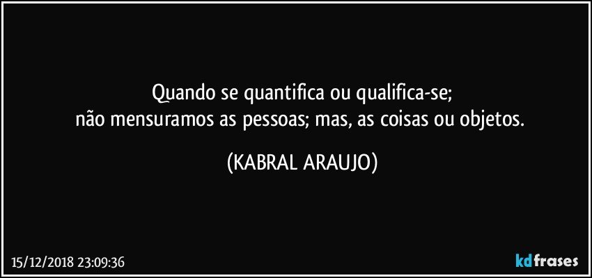 Quando se quantifica ou qualifica-se;
não mensuramos as pessoas; mas, as coisas ou objetos. (KABRAL ARAUJO)